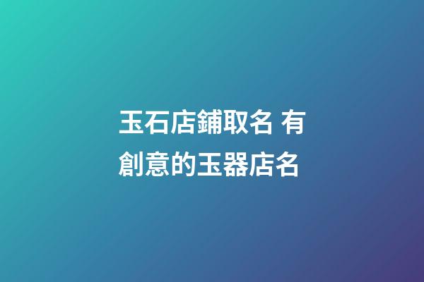 玉石店鋪取名 有創意的玉器店名-第1張-店鋪起名-玄機派